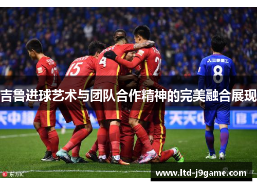 吉鲁进球艺术与团队合作精神的完美融合展现 吉鲁进球艺术与团队合作精神的完美融合展现
