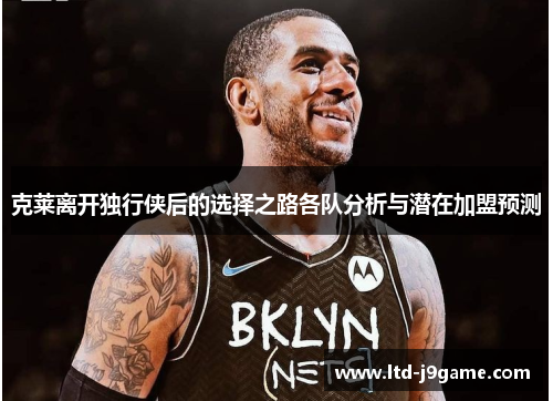 克莱离开独行侠后的选择之路各队分析与潜在加盟预测