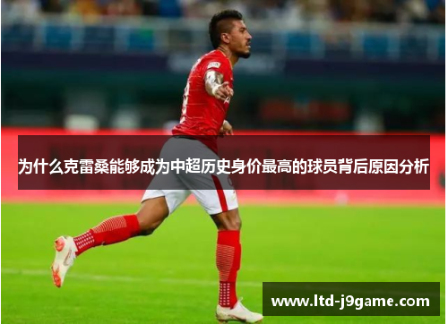 为什么克雷桑能够成为中超历史身价最高的球员背后原因分析