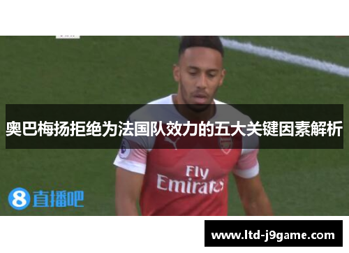 奥巴梅扬拒绝为法国队效力的五大关键因素解析