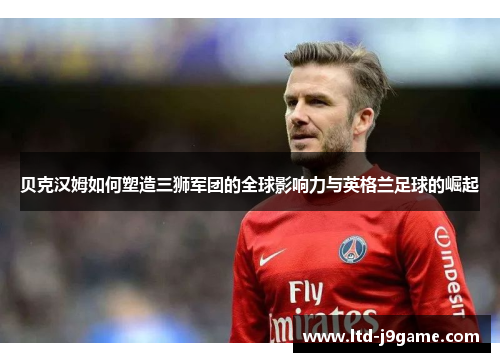贝克汉姆如何塑造三狮军团的全球影响力与英格兰足球的崛起