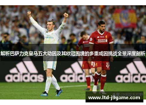 解析巴萨力克皇马五大动因及其欧冠困境的多重成因挑战全景深度剖析