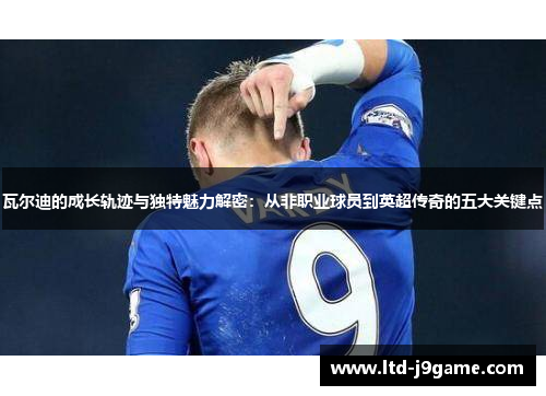 瓦尔迪的成长轨迹与独特魅力解密：从非职业球员到英超传奇的五大关键点