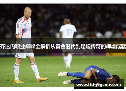 齐达内职业巅峰全解析从黄金时代到足坛传奇的辉煌成就