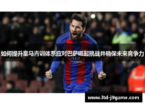 如何提升皇马青训体系应对巴萨崛起挑战并确保未来竞争力